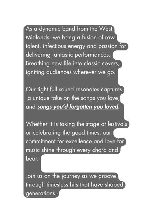 As a dynamic band from the West Midlands we bring a fusion of raw talent infectious energy and passion for delivering fantastic performances Breathing new life into classic covers igniting audiences wherever we go Our tight full sound resonates captures a unique take on the songs you love and songs you d forgotten you loved Whether it is taking the stage at festivals or celebrating the good times our commitment for excellence and love for music shine through every chord and beat Join us on the journey as we groove through timesless hits that have shaped generations